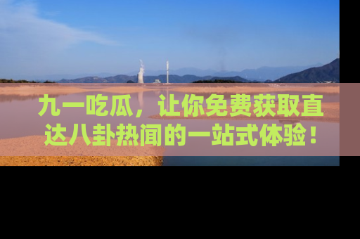 九一吃瓜，让你免费获取直达八卦热闻的一站式体验！