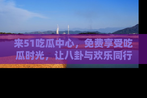 来51吃瓜中心，免费享受吃瓜时光，让八卦与欢乐同行！