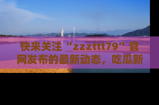 快来关注“zzzttt79”官网发布的最新动态，吃瓜新闻一手掌握，精彩不停！