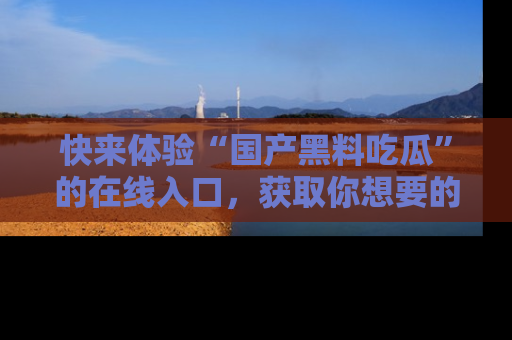 快来体验“国产黑料吃瓜”的在线入口，获取你想要的所有独家黑料！