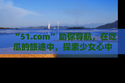 “51.com”助你导航,在吃瓜的旅途中,探索少女心中的小秘密喔!