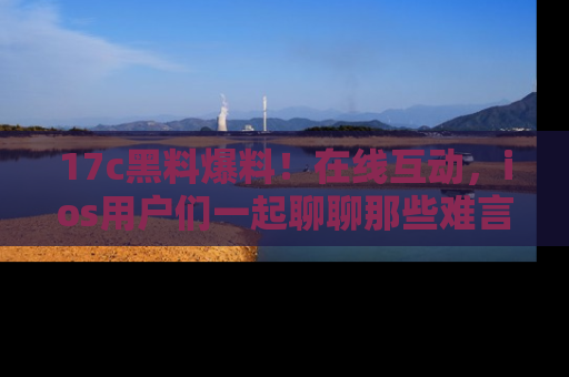 17c黑料爆料！在线互动，ios用户们一起聊聊那些难言之隐吧！