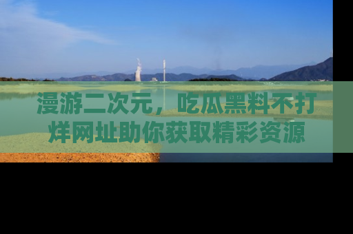 漫游二次元，吃瓜黑料不打烊网址助你获取精彩资源