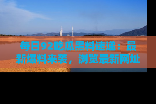 每日92吃瓜黑料速递：最新爆料来袭，浏览最新网址，畅享吃瓜乐趣！