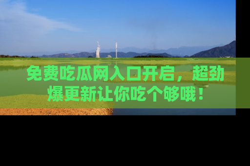 免费吃瓜网入口开启，超劲爆更新让你吃个够哦！