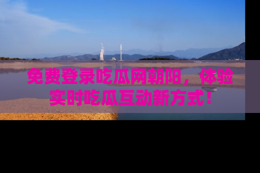 免费登录吃瓜网朝阳，体验实时吃瓜互动新方式！