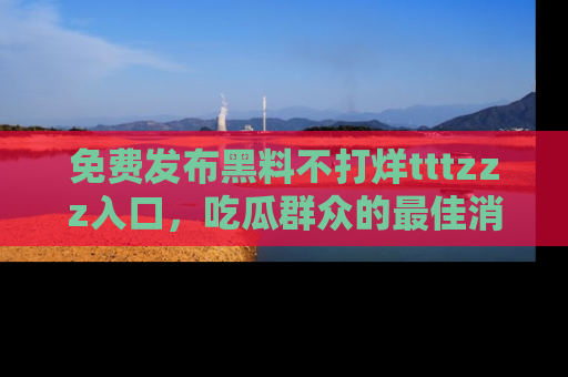 免费发布黑料不打烊tttzzz入口，吃瓜群众的最佳消息平台！