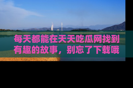 每天都能在天天吃瓜网找到有趣的故事，别忘了下载哦！
