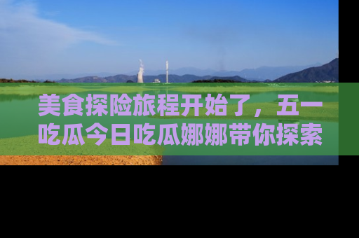 美食探险旅程开始了，五一吃瓜今日吃瓜娜娜带你探索精彩首页线路。