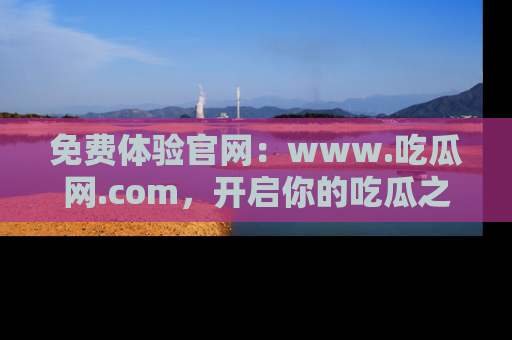 免费体验官网：www.吃瓜网.com，开启你的吃瓜之旅