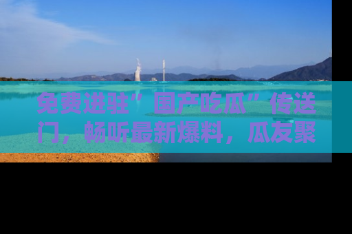免费进驻”国产吃瓜”传送门，畅听最新爆料，瓜友聚集地等你！