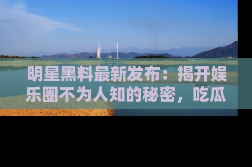 明星黑料最新发布：揭开娱乐圈不为人知的秘密，吃瓜者们请注意！