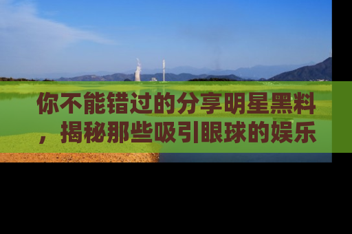 你不能错过的分享明星黑料，揭秘那些吸引眼球的娱乐新闻。