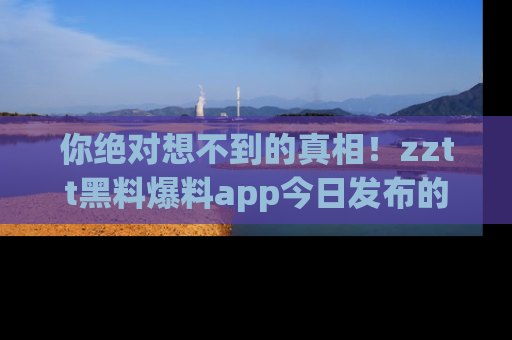 你绝对想不到的真相！zztt黑料爆料app今日发布的黑料让人叫绝！
