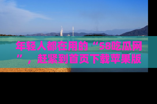 年轻人都在用的“58吃瓜网”，赶紧到首页下载苹果版吧！