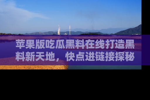 苹果版吃瓜黑料在线打造黑料新天地，快点进链接探秘！
