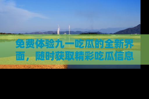 免费体验九一吃瓜的全新界面，随时获取精彩吃瓜信息！