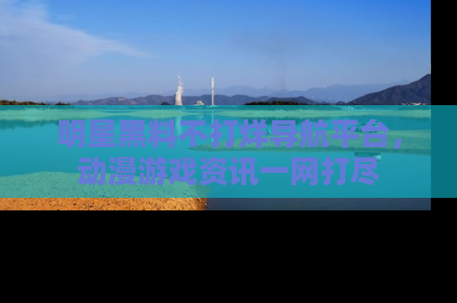 明星黑料不打烊导航平台，动漫游戏资讯一网打尽