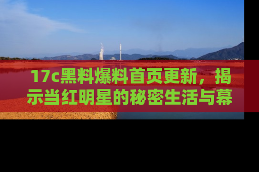 17c黑料爆料首页更新，揭示当红明星的秘密生活与幕后故事