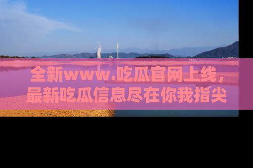 全新www.吃瓜官网上线，最新吃瓜信息尽在你我指尖！