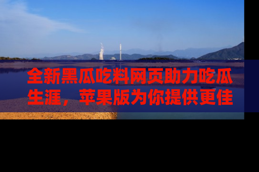 全新黑瓜吃料网页助力吃瓜生涯，苹果版为你提供更佳体验！