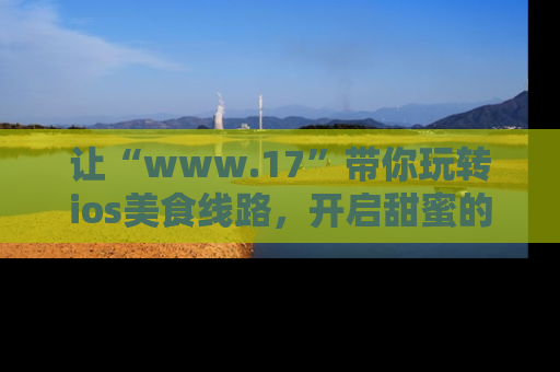 让“www.17”带你玩转ios美食线路，开启甜蜜的吃瓜时光吧！