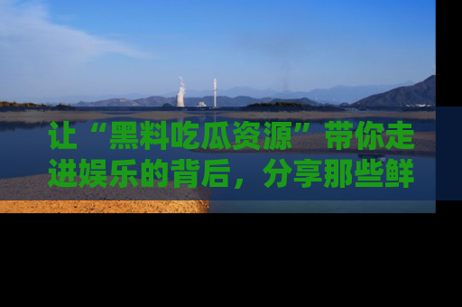 让“黑料吃瓜资源”带你走进娱乐的背后，分享那些鲜为人知的黑料，成为吃瓜界的资深玩家！