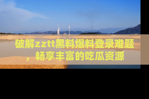 破解zztt黑料爆料登录难题，畅享丰富的吃瓜资源