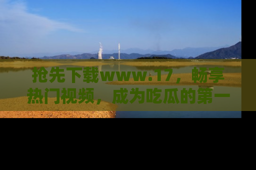 抢先下载www.17，畅享热门视频，成为吃瓜的第一手信息者！