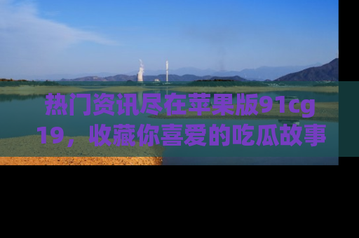 热门资讯尽在苹果版91cg19，收藏你喜爱的吃瓜故事吧！