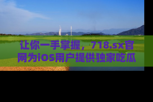 让你一手掌握，718.sx官网为iOS用户提供独家吃瓜内容！