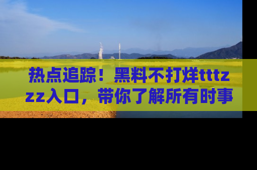 热点追踪！黑料不打烊tttzzz入口，带你了解所有时事动态，赶紧打开网址链接！