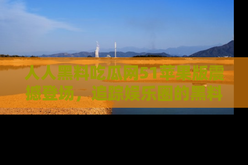 人人黑料吃瓜网51苹果版震撼登场，追踪娱乐圈的黑料与热闻