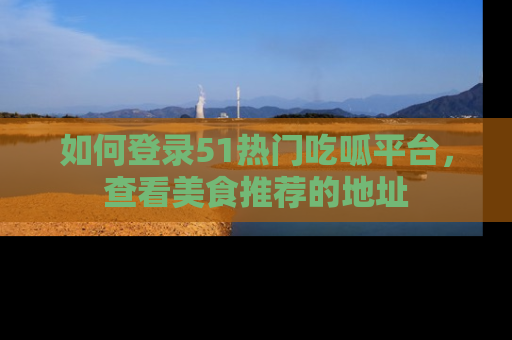 如何登录51热门吃呱平台，查看美食推荐的地址
