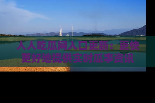 人人吃瓜网入口更新：更快更好地提供实时瓜事资讯