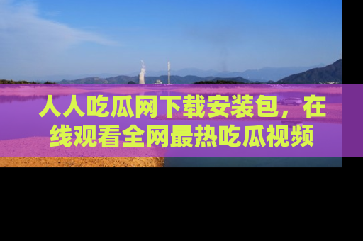 人人吃瓜网下载安装包，在线观看全网最热吃瓜视频