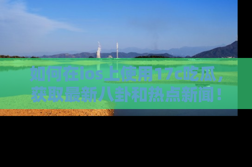 如何在ios上使用17c吃瓜，获取最新八卦和热点新闻！