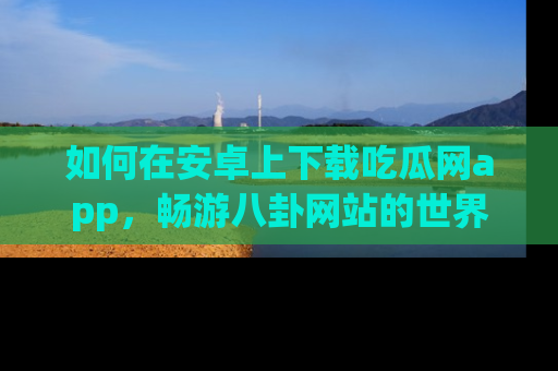 如何在安卓上下载吃瓜网app，畅游八卦网站的世界