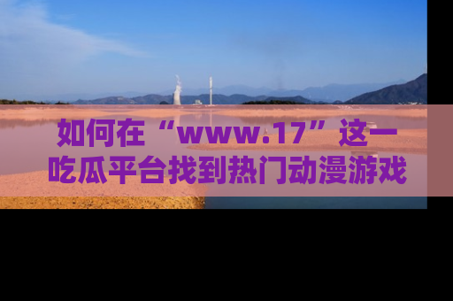 如何在“www.17”这一吃瓜平台找到热门动漫游戏风格的链接？