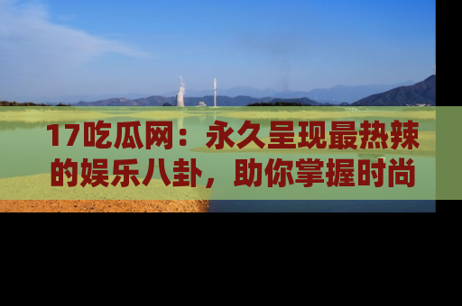 17吃瓜网：永久呈现最热辣的娱乐八卦，助你掌握时尚趋势