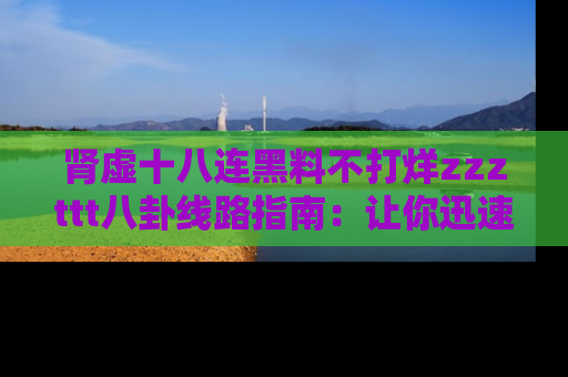 肾虚十八连黑料不打烊zzzttt八卦线路指南：让你迅速掌握热点事件脉络