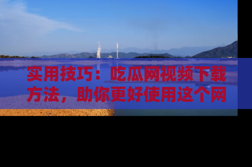 实用技巧:吃瓜网视频下载方法,助你更好使用这个网站