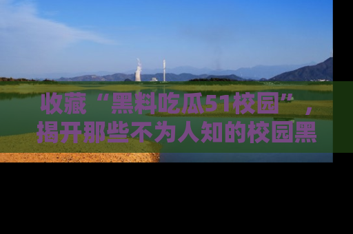 收藏“黑料吃瓜51校园”，揭开那些不为人知的校园黑幕！