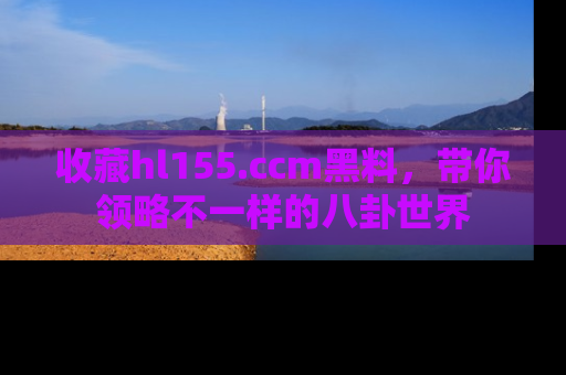 收藏hl155.ccm黑料,带你领略不一样的八卦世界