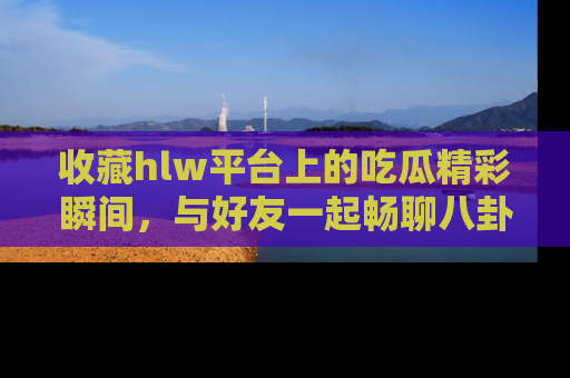 收藏hlw平台上的吃瓜精彩瞬间,与好友一起畅聊八卦趣闻!