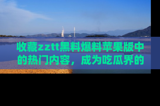 收藏zztt黑料爆料苹果版中的热门内容，成为吃瓜界的资深玩家！