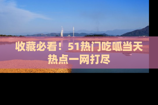 收藏必看！51热门吃呱当天热点一网打尽