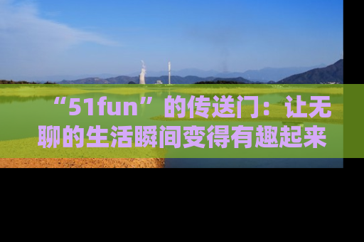 “51fun”的传送门:让无聊的生活瞬间变得有趣起来!