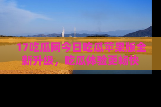17吃瓜网今日吃瓜苹果版全新升级，吃瓜体验更畅快
