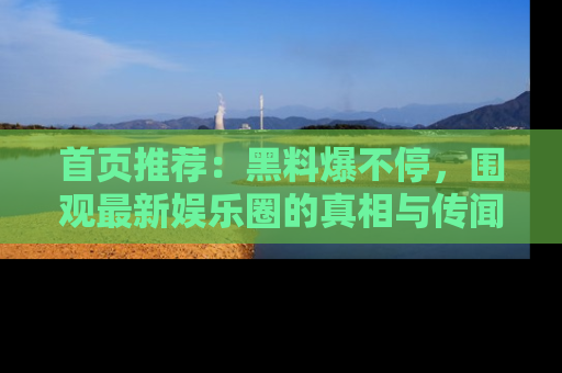 首页推荐：黑料爆不停，围观最新娱乐圈的真相与传闻